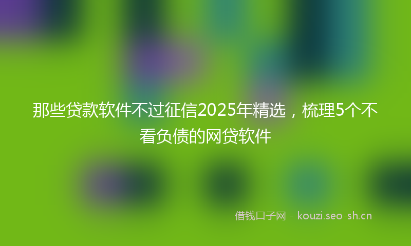 那些贷款软件不过征信2025年精选，梳理5个不看负债的网贷软件
