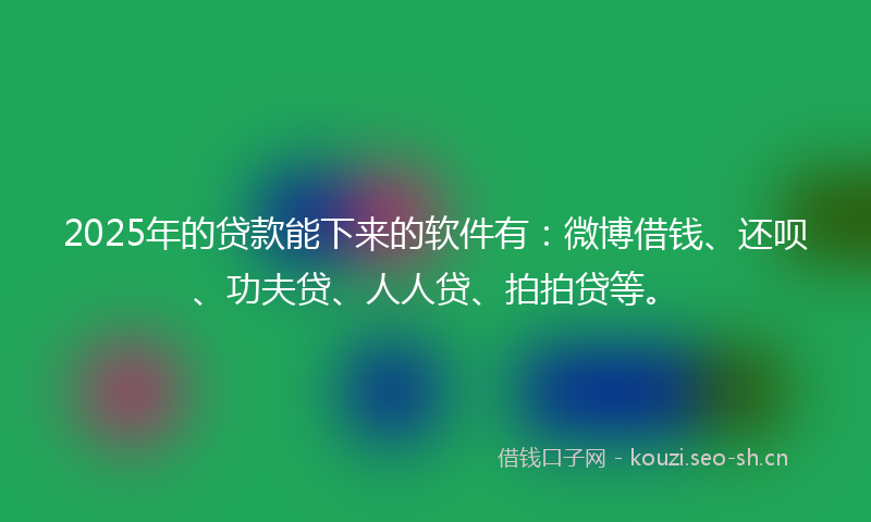 2025年的贷款能下来的软件有：微博借钱、还呗、功夫贷、人人贷、拍拍贷等。