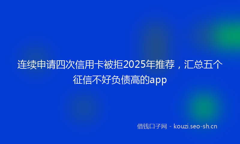 连续申请四次信用卡被拒2025年推荐，汇总五个征信不好负债高的app