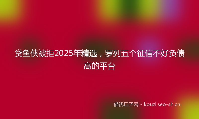 贷鱼侠被拒2025年精选，罗列五个征信不好负债高的平台