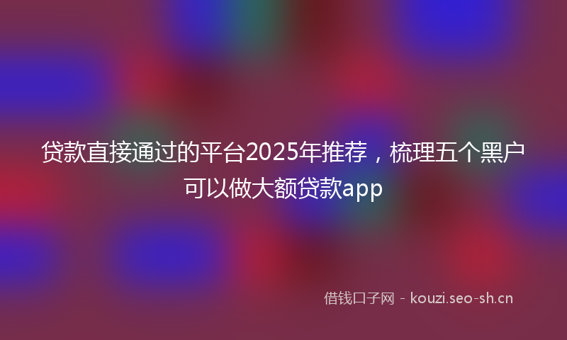 贷款直接通过的平台2025年推荐，梳理五个黑户可以做大额贷款app