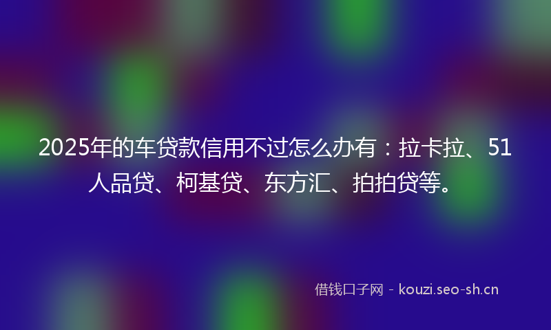 2025年的车贷款信用不过怎么办有:拉卡拉、51人品贷、柯基贷、东方汇、拍拍贷等。
