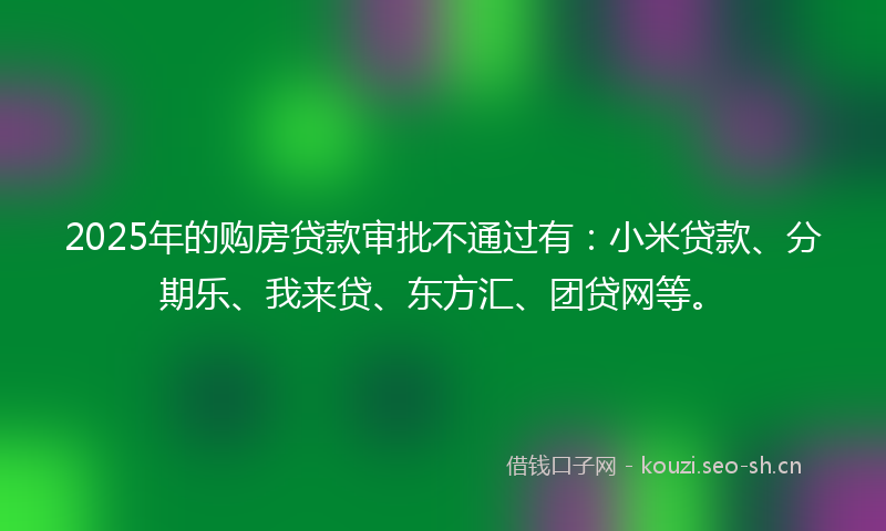 2025年的购房贷款审批不通过有：小米贷款、分期乐、我来贷、东方汇、团贷网等。