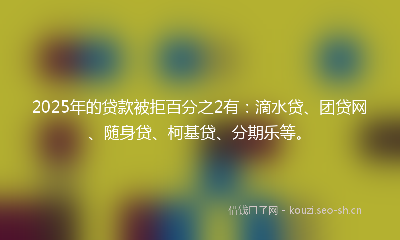 2025年的贷款被拒百分之2有：滴水贷、团贷网、随身贷、柯基贷、分期乐等。