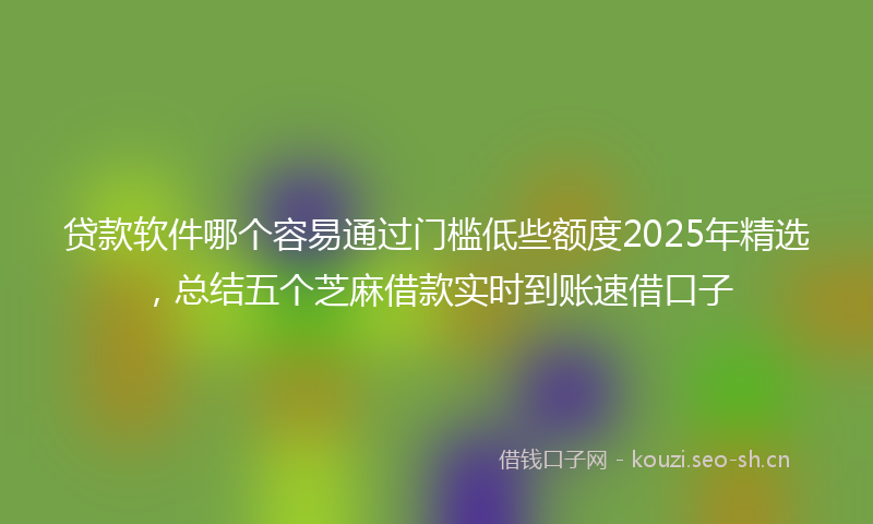 贷款软件哪个容易通过门槛低些额度2025年精选，总结五个芝麻借款实时到账速借口子