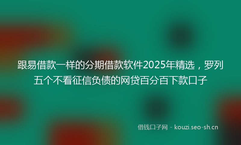 跟易借款一样的分期借款软件2025年精选，罗列五个不看征信负债的网贷百分百下款口子