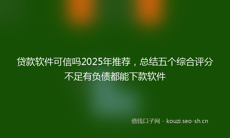 贷款软件可信吗2025年推荐，总结五个综合评分不足有负债都能下款软件