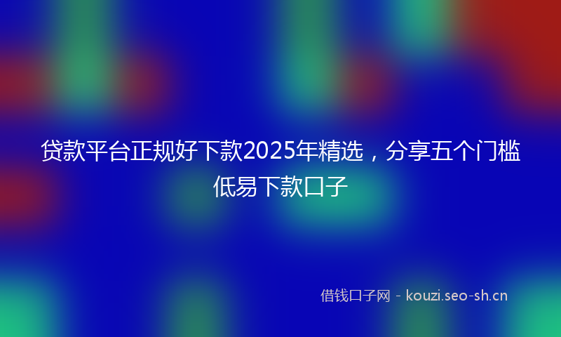 贷款平台正规好下款2025年精选，分享五个门槛低易下款口子