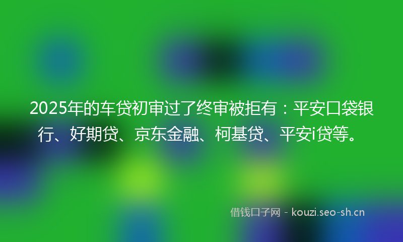 2025年的车贷初审过了终审被拒有：平安口袋银行、好期贷、京东金融、柯基贷、平安i贷等。