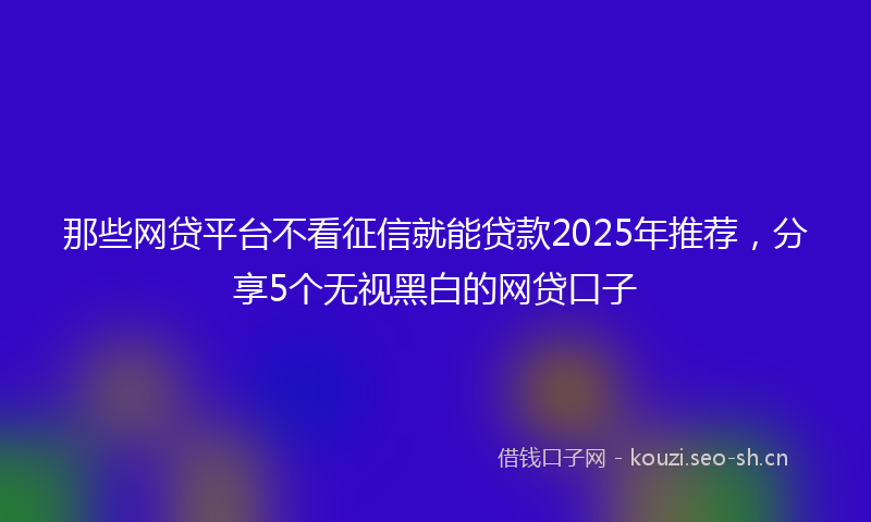 那些网贷平台不看征信就能贷款2025年推荐，分享5个无视黑白的网贷口子