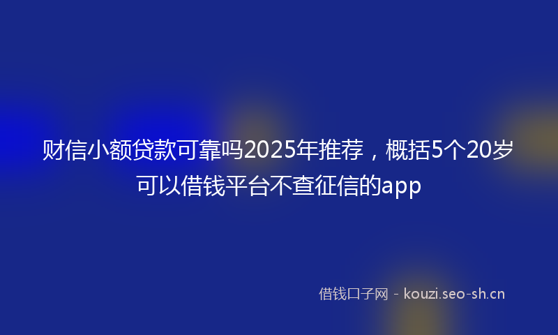 财信小额贷款可靠吗2025年推荐，概括5个20岁可以借钱平台不查征信的app