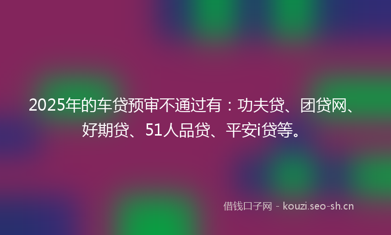 2025年的车贷预审不通过有：功夫贷、团贷网、好期贷、51人品贷、平安i贷等。