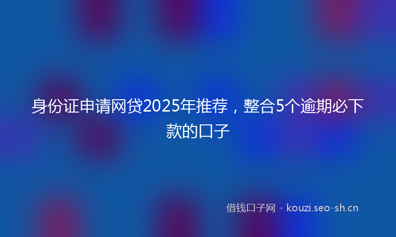 身份证申请网贷2025年推荐，整合5个逾期必下款的口子