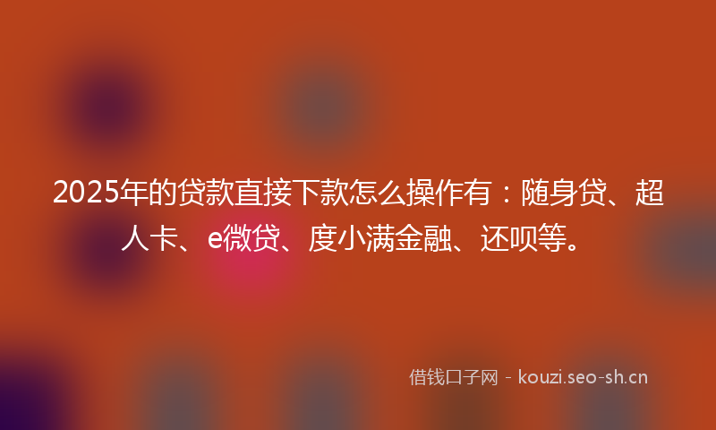 2025年的贷款直接下款怎么操作有：随身贷、超人卡、e微贷、度小满金融、还呗等。
