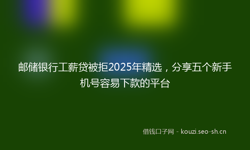 邮储银行工薪贷被拒2025年精选,分享五个新手机号容易下款的平台