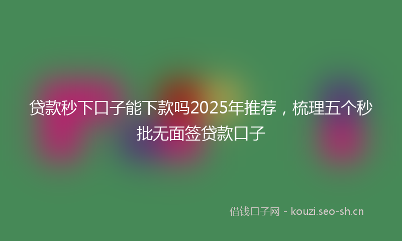 贷款秒下口子能下款吗2025年推荐，梳理五个秒批无面签贷款口子