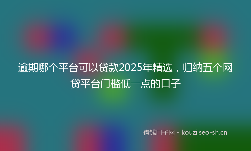 逾期哪个平台可以贷款2025年精选,归纳五个网贷平台门槛低一点的口子