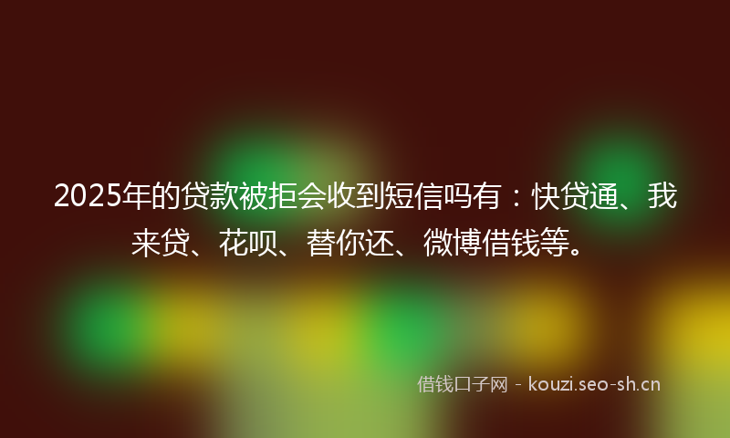2025年的贷款被拒会收到短信吗有：快贷通、我来贷、花呗、替你还、微博借钱等。