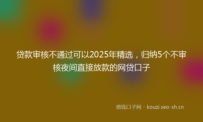 贷款审核不通过可以2025年精选，归纳5个不审核夜间直接放款的网贷口子