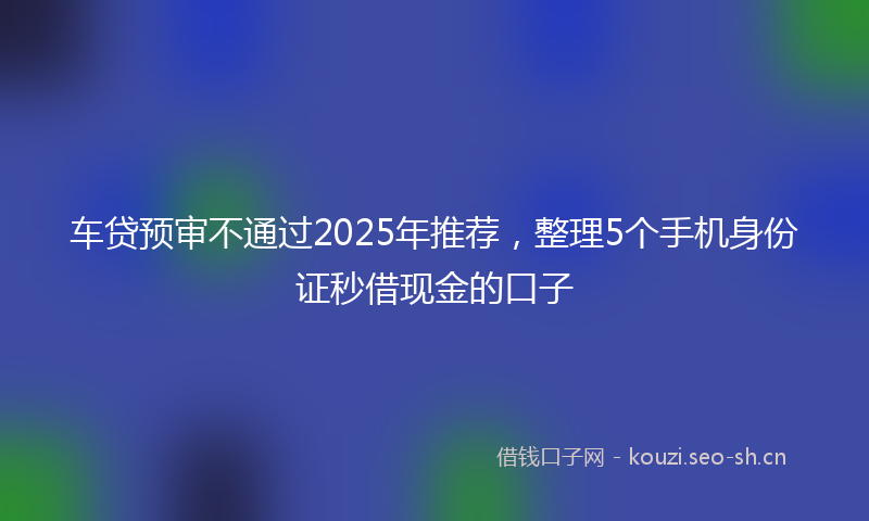 车贷预审不通过2025年推荐，整理5个手机身份证秒借现金的口子