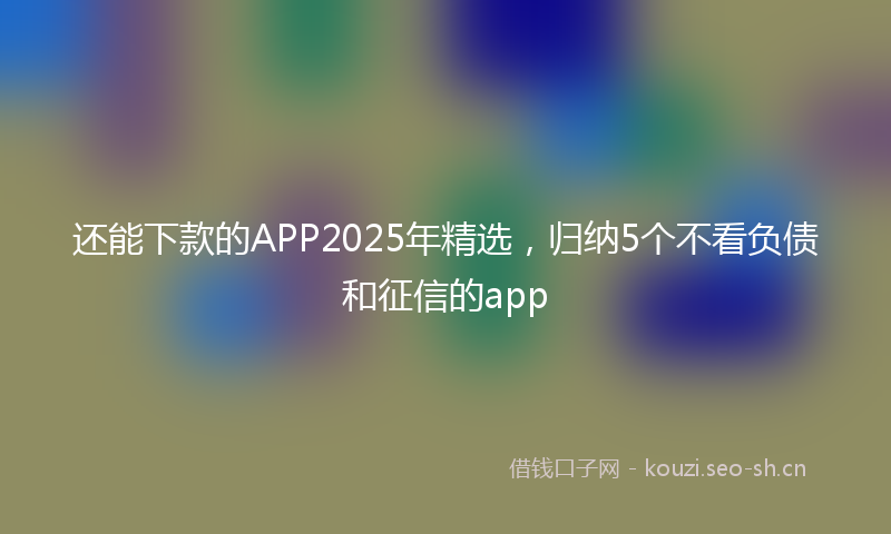 还能下款的APP2025年精选，归纳5个不看负债和征信的app