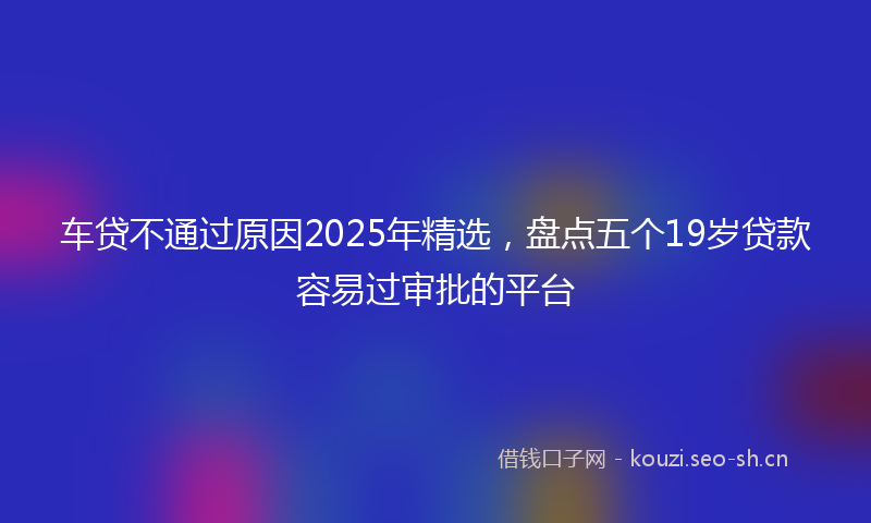 车贷不通过原因2025年精选，盘点五个19岁贷款容易过审批的平台
