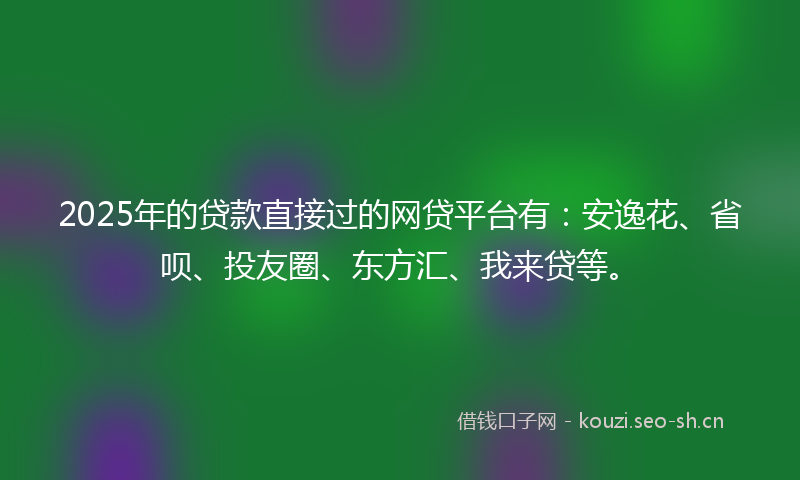 2025年的贷款直接过的网贷平台有：安逸花、省呗、投友圈、东方汇、我来贷等。