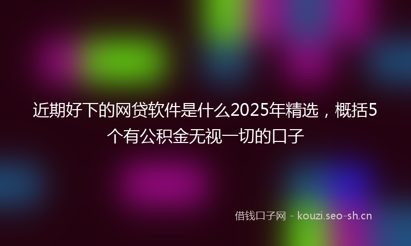 近期好下的网贷软件是什么2025年精选，概括5个有公积金无视一切的口子