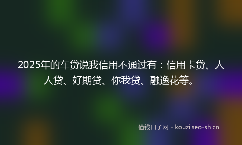 2025年的车贷说我信用不通过有:信用卡贷、人人贷、好期贷、你我贷、融逸花等。