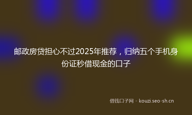 邮政房贷担心不过2025年推荐,归纳五个手机身份证秒借现金的口子