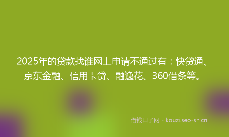 2025年的贷款找谁网上申请不通过有：快贷通、京东金融、信用卡贷、融逸花、360借条等。