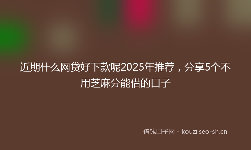 近期什么网贷好下款呢2025年推荐，分享5个不用芝麻分能借的口子