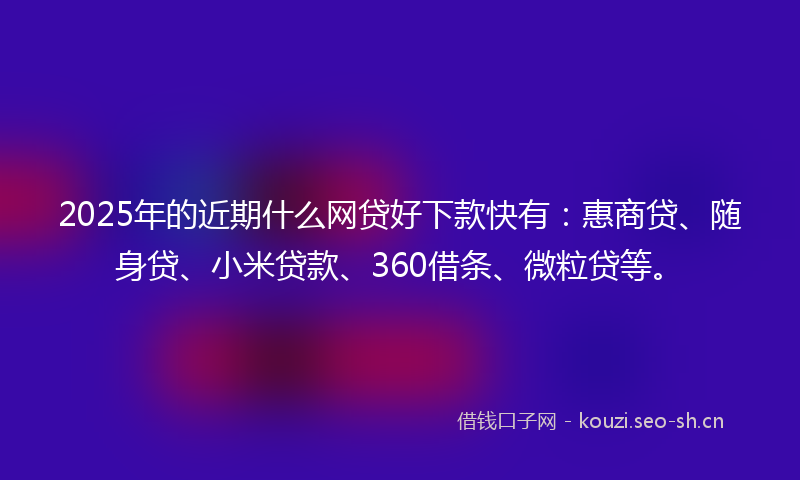 2025年的近期什么网贷好下款快有：惠商贷、随身贷、小米贷款、360借条、微粒贷等。