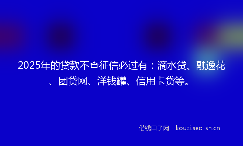 2025年的贷款不查征信必过有：滴水贷、融逸花、团贷网、洋钱罐、信用卡贷等。