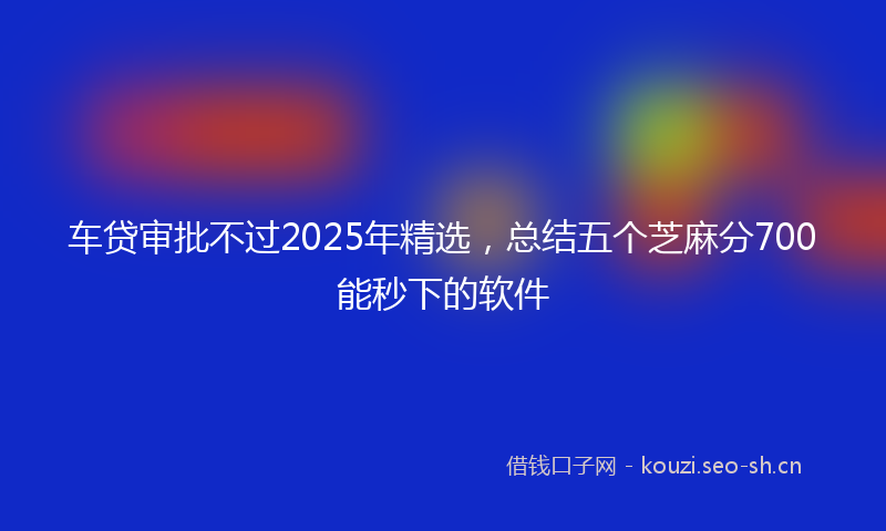 车贷审批不过2025年精选，总结五个芝麻分700能秒下的软件