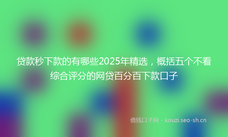 贷款秒下款的有哪些2025年精选，概括五个不看综合评分的网贷百分百下款口子