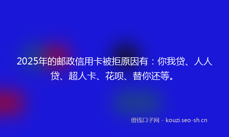 2025年的邮政信用卡被拒原因有：你我贷、人人贷、超人卡、花呗、替你还等。
