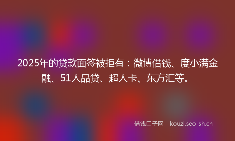 2025年的贷款面签被拒有：微博借钱、度小满金融、51人品贷、超人卡、东方汇等。