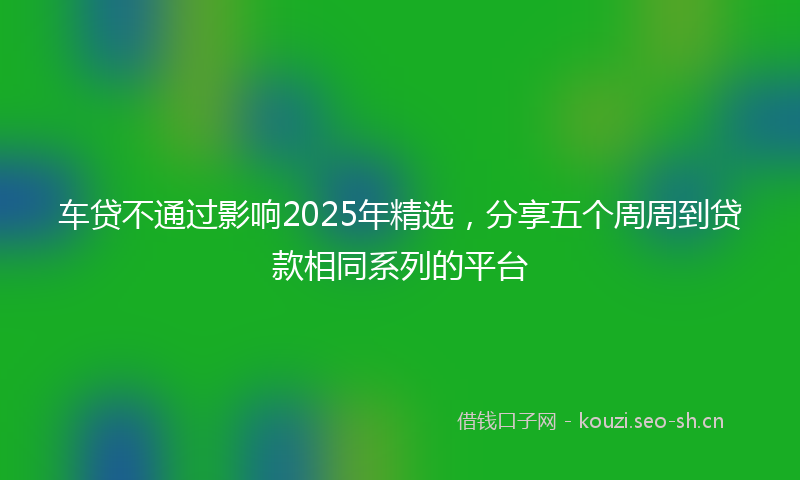车贷不通过影响2025年精选，分享五个周周到贷款相同系列的平台