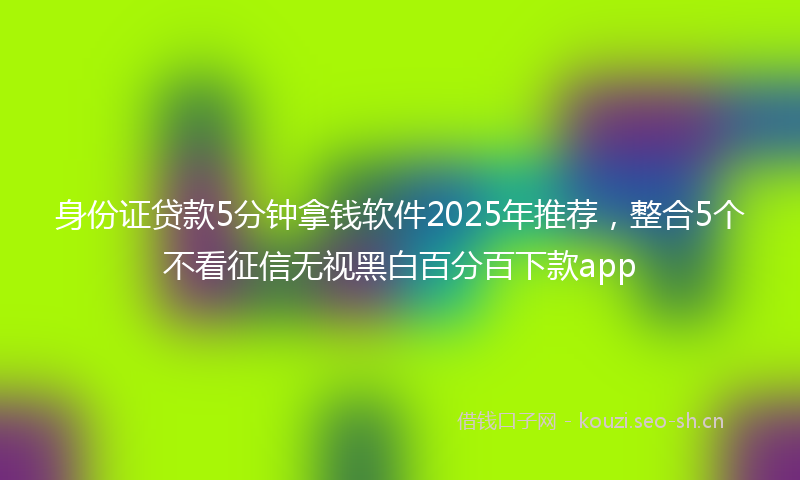 身份证贷款5分钟拿钱软件2025年推荐,整合5个不看征信无视黑白百分百下款app