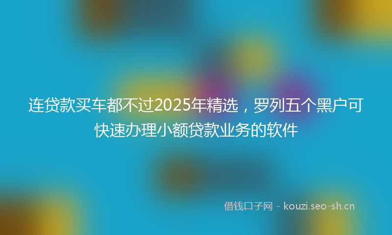 连贷款买车都不过2025年精选，罗列五个黑户可快速办理小额贷款业务的软件