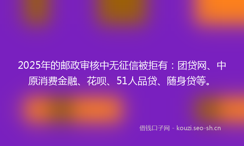 2025年的邮政审核中无征信被拒有：团贷网、中原消费金融、花呗、51人品贷、随身贷等。