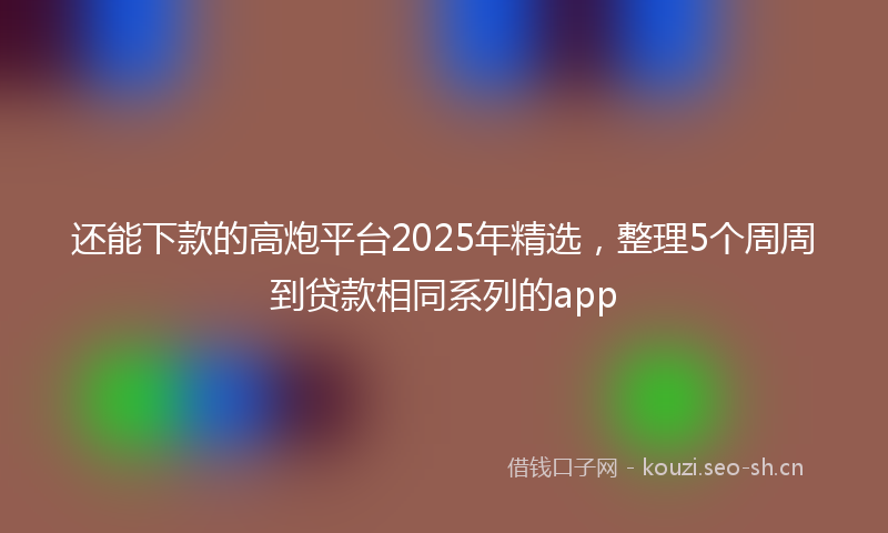 还能下款的高炮平台2025年精选，整理5个周周到贷款相同系列的app