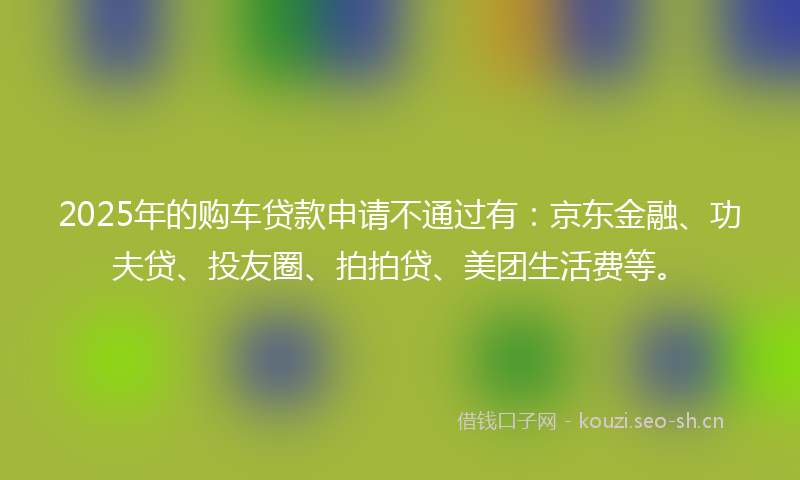 2025年的购车贷款申请不通过有：京东金融、功夫贷、投友圈、拍拍贷、美团生活费等。