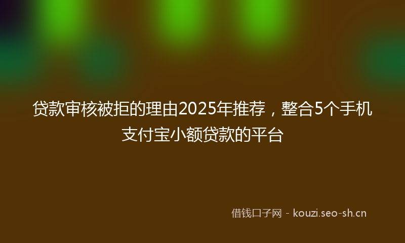 贷款审核被拒的理由2025年推荐，整合5个手机支付宝小额贷款的平台
