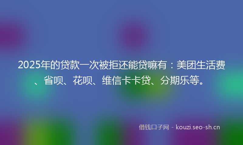 2025年的贷款一次被拒还能贷嘛有：美团生活费、省呗、花呗、维信卡卡贷、分期乐等。