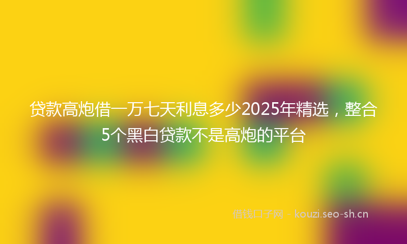 贷款高炮借一万七天利息多少2025年精选,整合5个黑白贷款不是高炮的平台