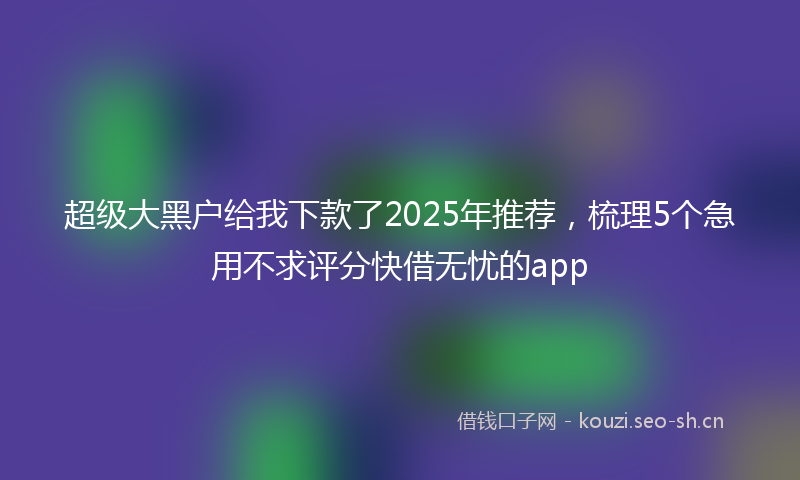 超级大黑户给我下款了2025年推荐，梳理5个急用不求评分快借无忧的app