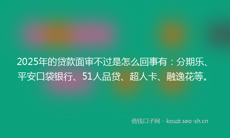 2025年的贷款面审不过是怎么回事有：分期乐、平安口袋银行、51人品贷、超人卡、融逸花等。