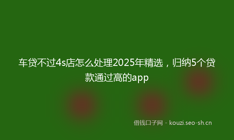 车贷不过4s店怎么处理2025年精选，归纳5个贷款通过高的app